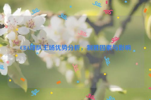 CBA球队主场优势分析，制胜因素与影响